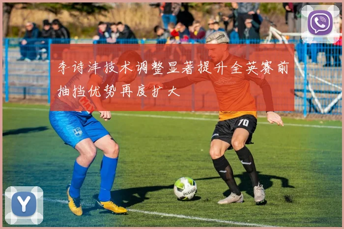 李诗沣技术调整显著提升全英赛前抽挡优势再度扩大