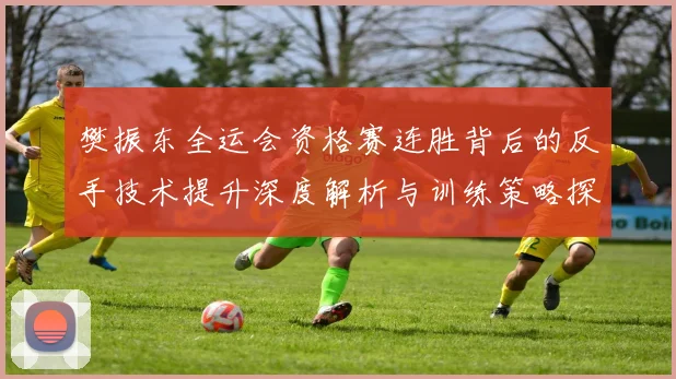 樊振东全运会资格赛连胜背后的反手技术提升深度解析与训练策略探讨