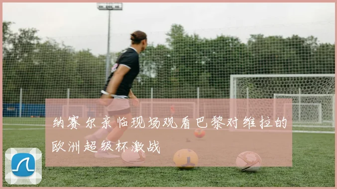 纳赛尔亲临现场观看巴黎对维拉的欧洲超级杯激战