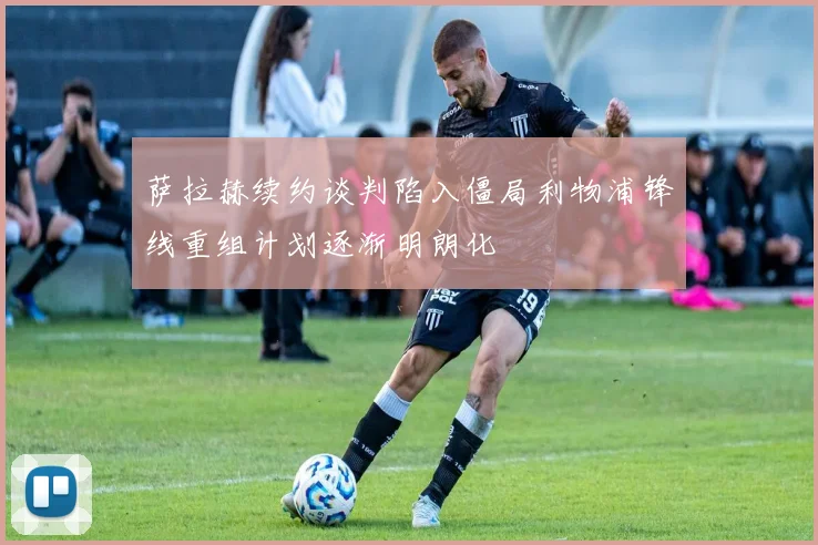 萨拉赫续约谈判陷入僵局利物浦锋线重组计划逐渐明朗化