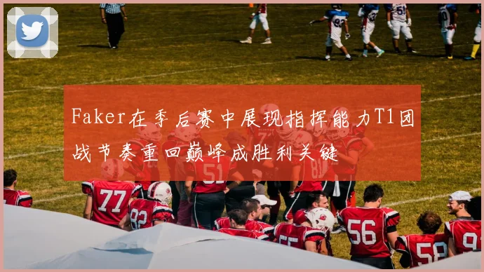 Faker在季后赛中展现指挥能力T1团战节奏重回巅峰成胜利关键